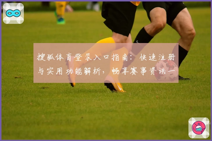 搜狐体育登录入口指南：快速注册与实用功能解析，畅享赛事资讯一站式体验