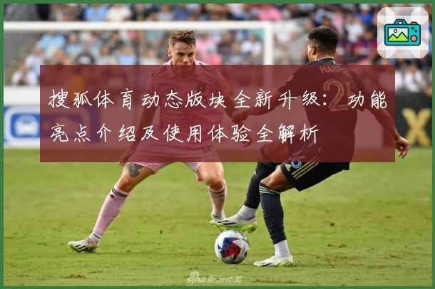 搜狐体育动态版块全新升级：功能亮点介绍及使用体验全解析