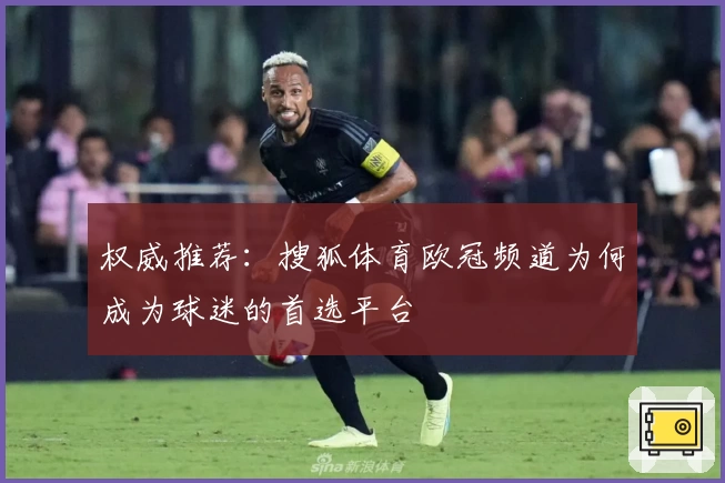 权威推荐：搜狐体育欧冠频道为何成为球迷的首选平台