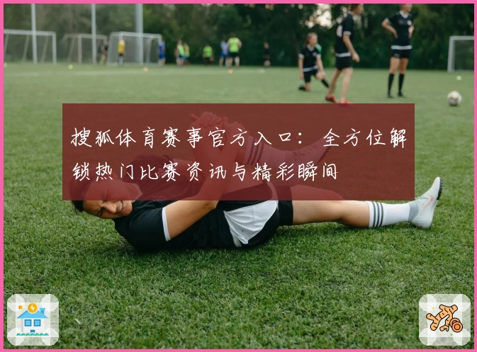 搜狐体育赛事官方入口:全方位解锁热门比赛资讯与精彩瞬间