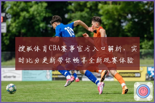 搜狐体育CBA赛事官方入口解析，实时比分更新带你畅享全新观赛体验