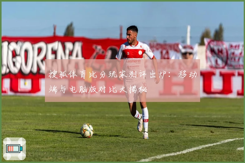 搜狐体育比分玩家测评出炉：移动端与电脑版对比大揭秘