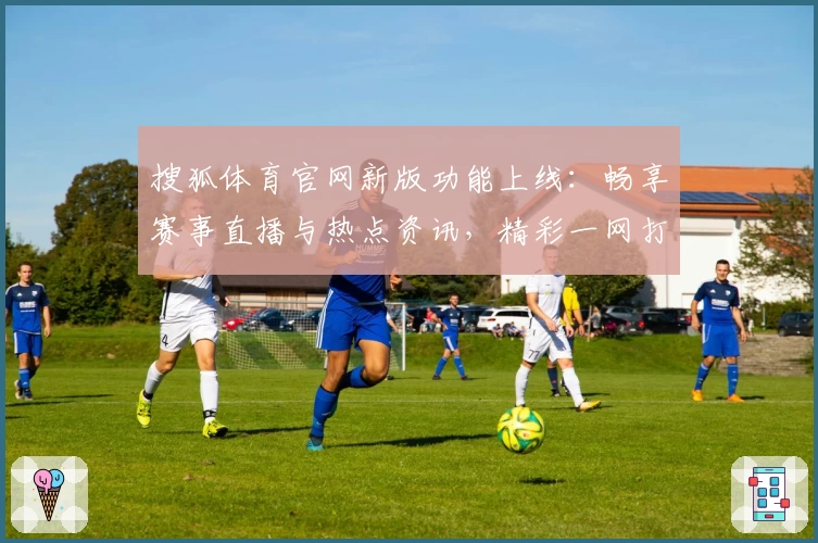 搜狐体育官网新版功能上线：畅享赛事直播与热点资讯，精彩一网打尽