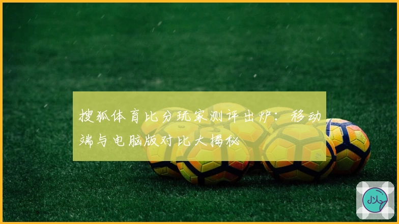 搜狐体育比分玩家测评出炉：移动端与电脑版对比大揭秘