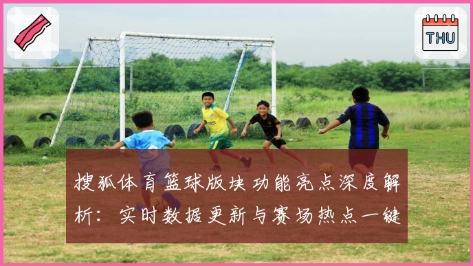 搜狐体育篮球版块功能亮点深度解析：实时数据更新与赛场热点一键掌握