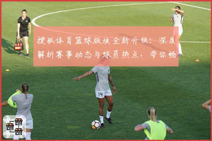 搜狐体育篮球版块全新升级：深度解析赛事动态与球员热点，带你畅享实战数据